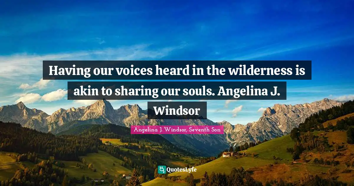 Having our voices heard in the wilderness is akin to sharing our souls. Angelina J. Windsor