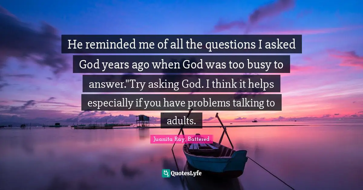He reminded me of all the questions I asked God years ago when God was too busy to answer."Try asking God. I think it helps especially if you have problems talking to adults.