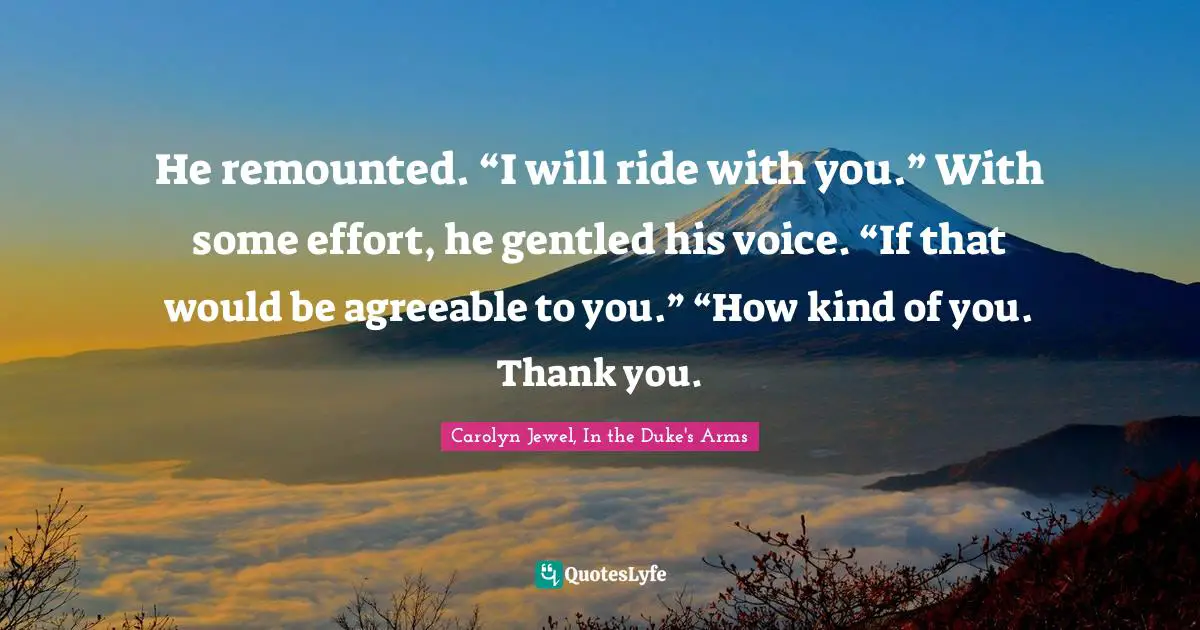 He remounted. “I will ride with you.” With some effort, he gentled his voice. “If that would be agreeable to you.” “How kind of you. Thank you.