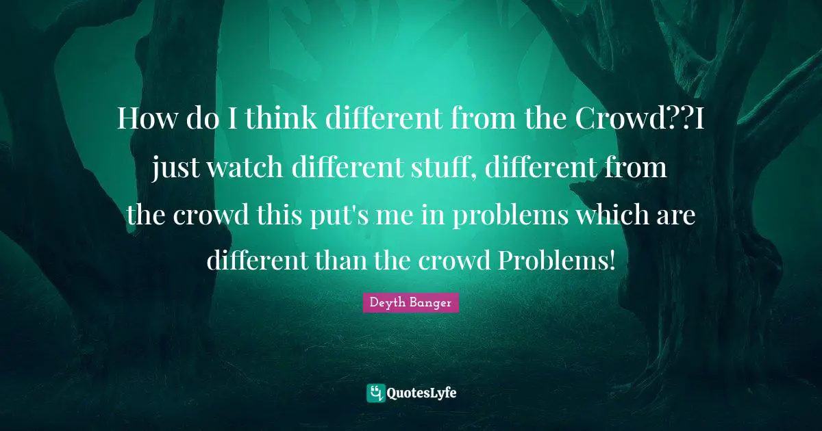 How do I think different from the Crowd??I just watch different stuff, different from the crowd this put's me in problems which are different than the crowd Problems!