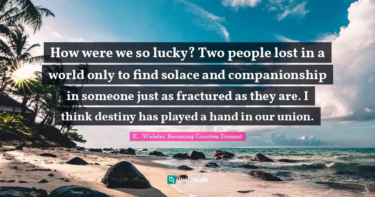 How were we so lucky? Two people lost in a world only to find solace and companionship in someone just as fractured as they are. I think destiny has played a hand in our union.