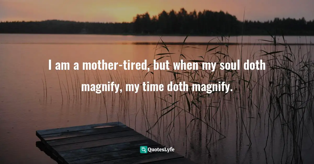 I am a mother-tired, but when my soul doth magnify, my time doth magnify.