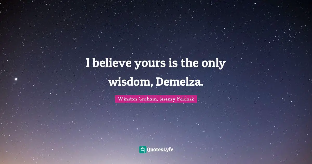 I believe yours is the only wisdom, Demelza.