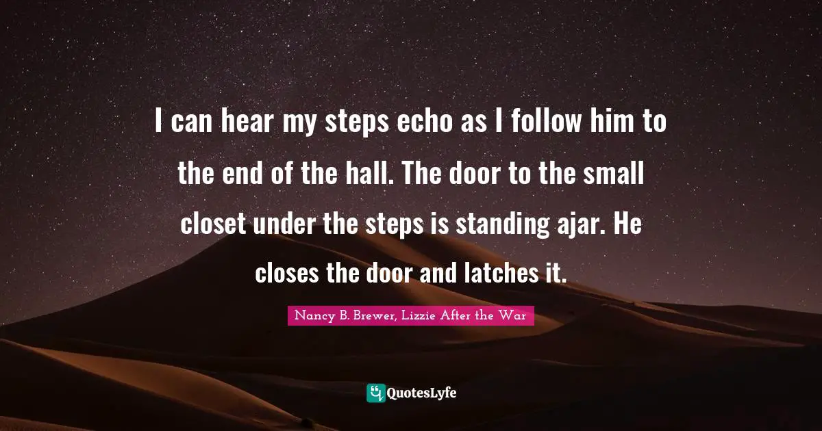 I can hear my steps echo as I follow him to the end of the hall. The door to the small closet under the steps is standing ajar. He closes the door and latches it.