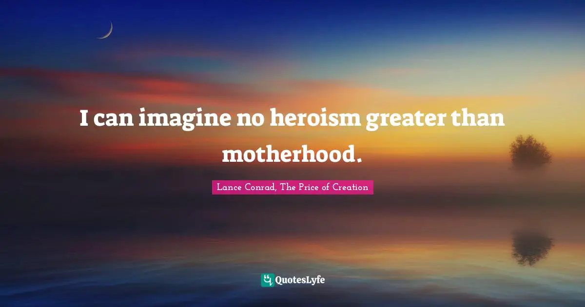 I can imagine no heroism greater than motherhood.