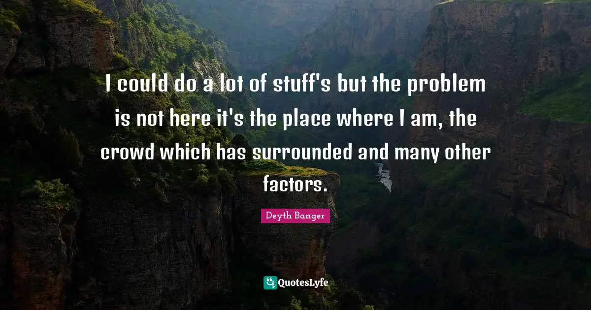 I could do a lot of stuff's but the problem is not here it's the place where I am, the crowd which has surrounded and many other factors.