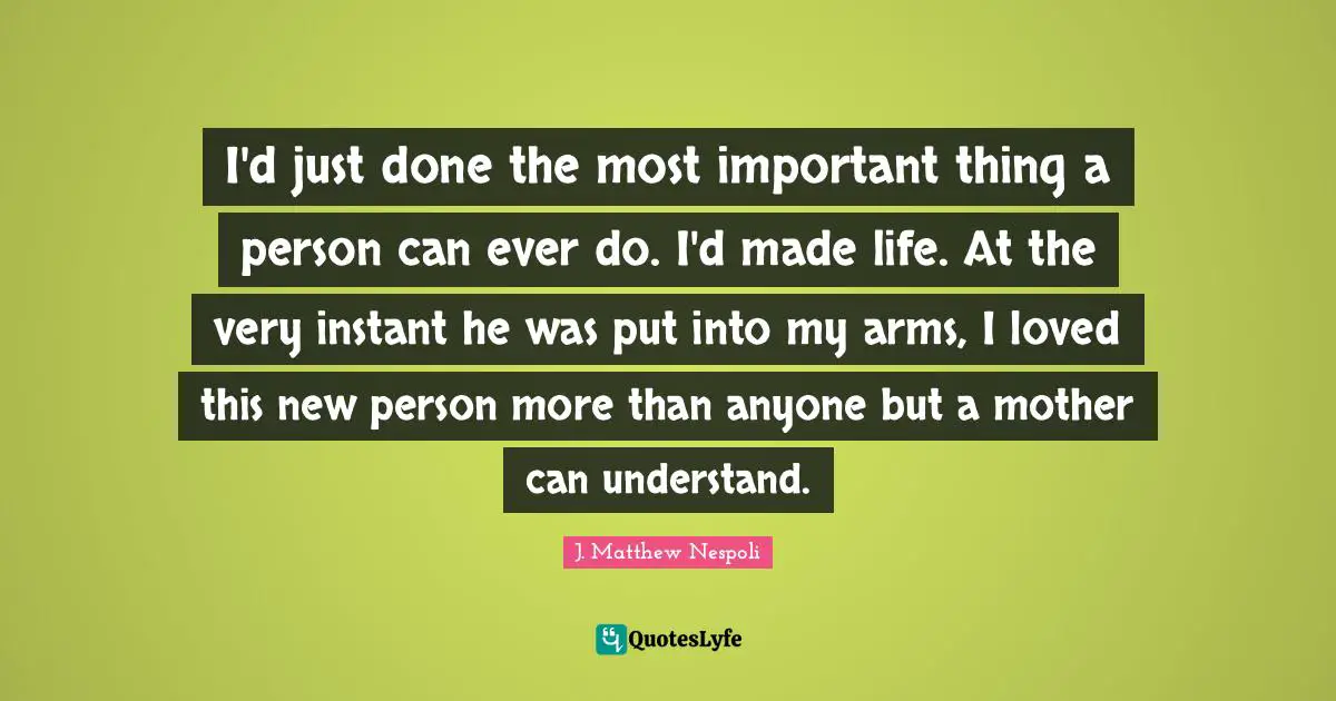 I'd just done the most important thing a person can ever do. I'd made life. At the very instant he was put into my arms, I loved this new person more than anyone but a mother can understand.