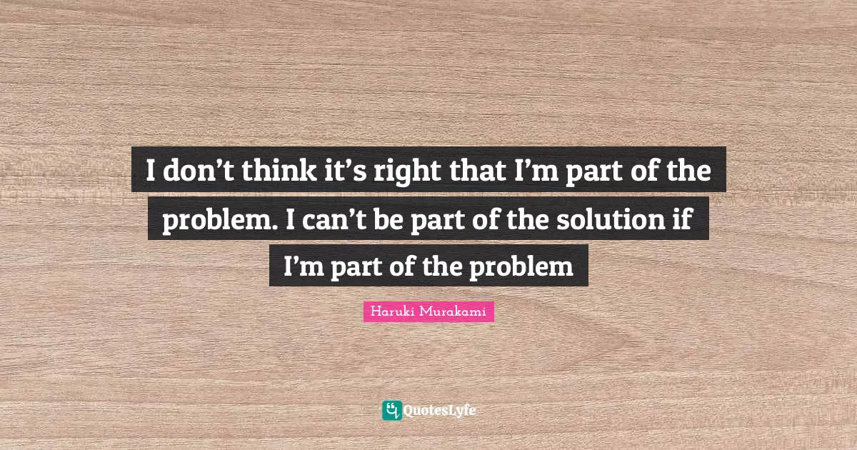 I don’t think it’s right that I’m part of the problem. I can’t be part of the solution if I’m part of the problem