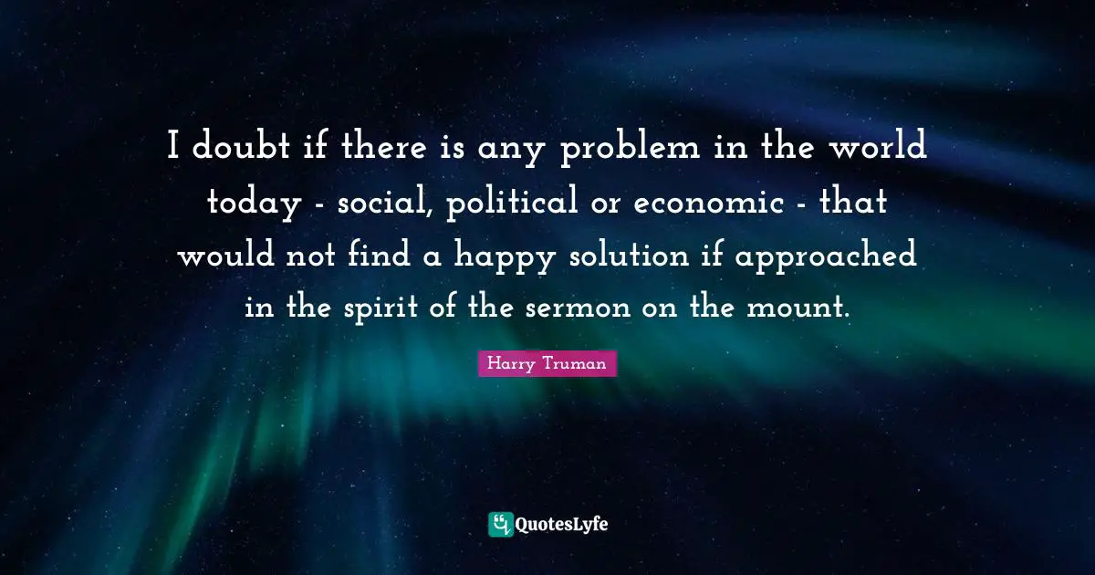 Solving Problems Quotes: "I doubt if there is any problem in the world today - social, political or economic - that would not find a happy solution if approached in the spirit of the sermon on the mount."