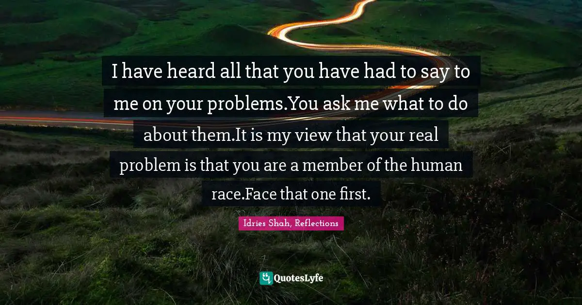 Idries Shah, Reflections Quotes: "I have heard all that you have had to say to me on your problems.You ask me what to do about them.It is my view that your real problem is that you are a member of the human race.Face that one first."