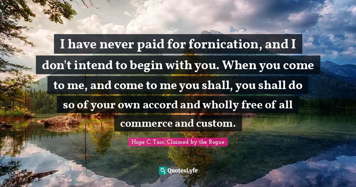 I have never paid for fornication, and I don't intend to begin with you. When you come to me, and come to me you shall, you shall do so of your own accord and wholly free of all commerce and custom.