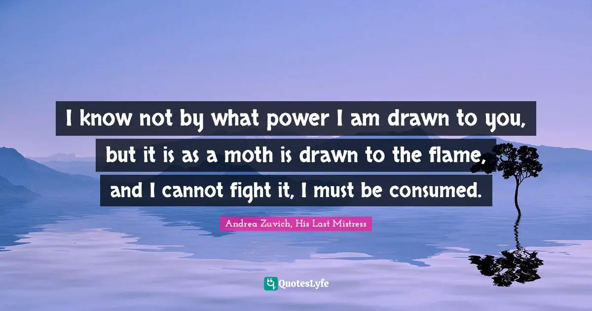 I know not by what power I am drawn to you, but it is as a moth is drawn to the flame, and I cannot fight it, I must be consumed.