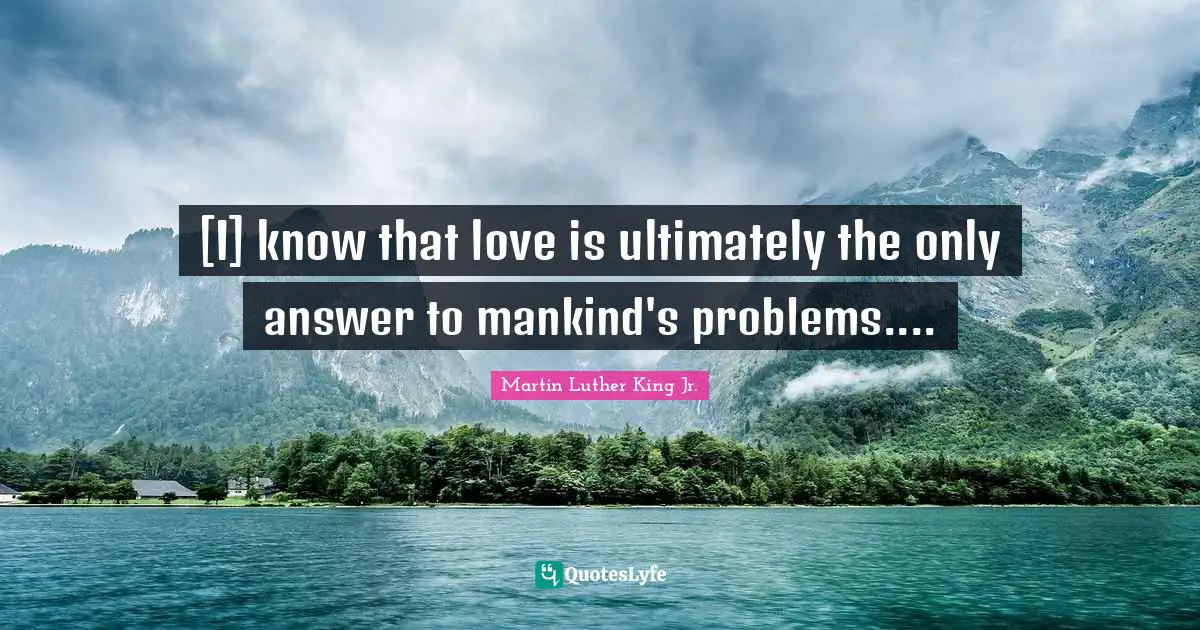 [I] know that love is ultimately the only answer to mankind's problems....