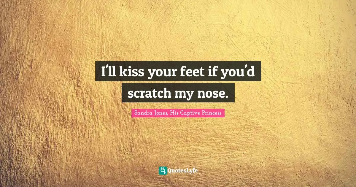 I'll kiss your feet if you'd scratch my nose.