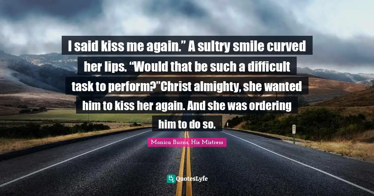 I said kiss me again.” A sultry smile curved her lips. “Would that be such a difficult task to perform?”Christ almighty, she wanted him to kiss her again. And she was ordering him to do so.