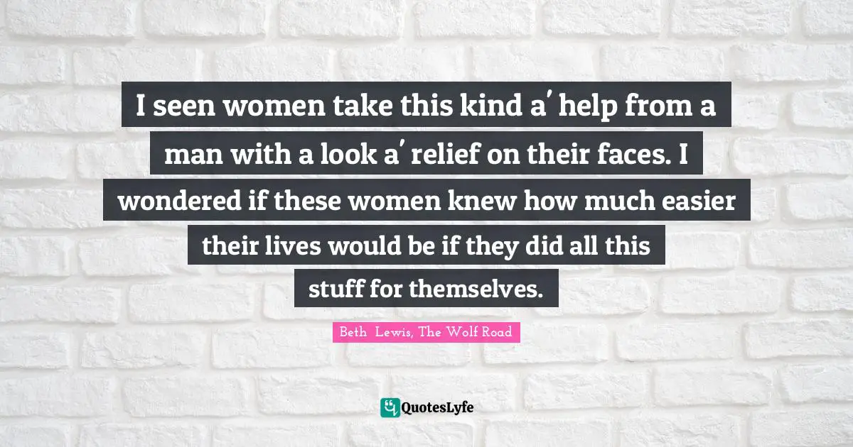 I seen women take this kind a' help from a man with a look a' relief on their faces. I wondered if these women knew how much easier their lives would be if they did all this stuff for themselves.