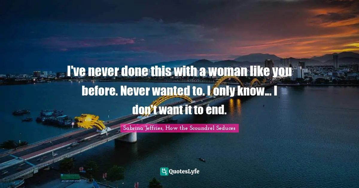 I've never done this with a woman like you before. Never wanted to. I only know... I don't want it to end.
