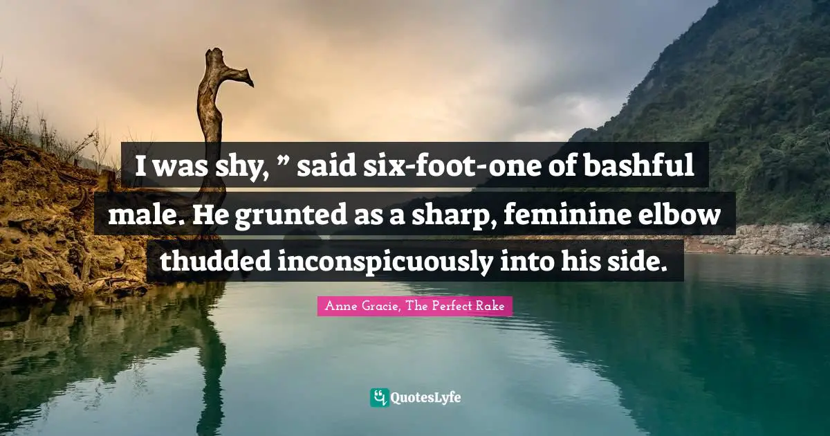 I was shy, ” said six-foot-one of bashful male. He grunted as a sharp, feminine elbow thudded inconspicuously into his side.