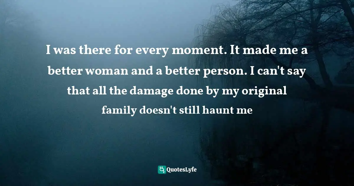 I was there for every moment. It made me a better woman and a better person. I can't say that all the damage done by my original family doesn't still haunt me