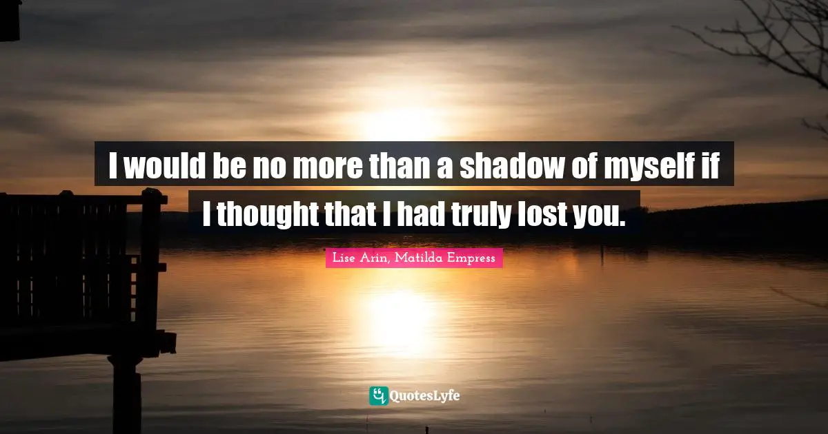 I would be no more than a shadow of myself if I thought that I had truly lost you.