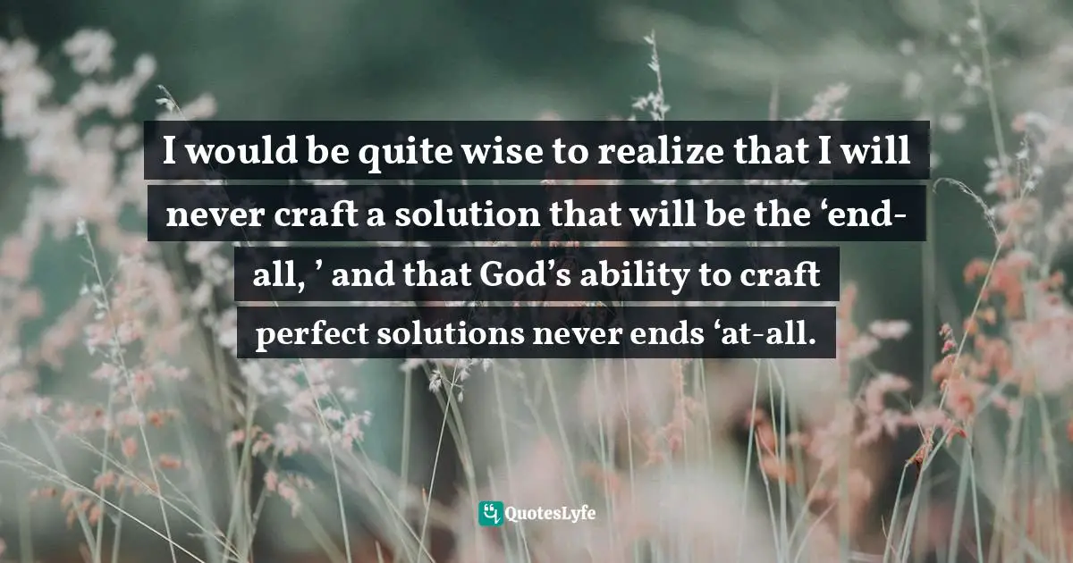Develop Quotes: "I would be quite wise to realize that I will never craft a solution that will be the ‘end-all, ’ and that God’s ability to craft perfect solutions never ends ‘at-all."