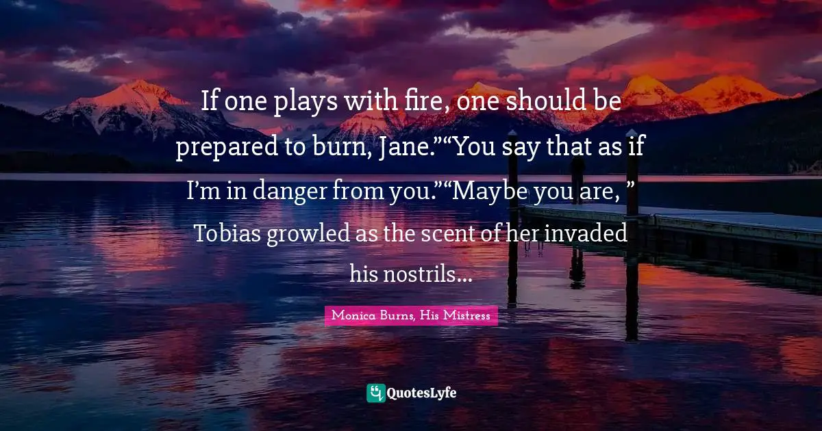 If one plays with fire, one should be prepared to burn, Jane.”“You say that as if I’m in danger from you.”“Maybe you are, ” Tobias growled as the scent of her invaded his nostrils...