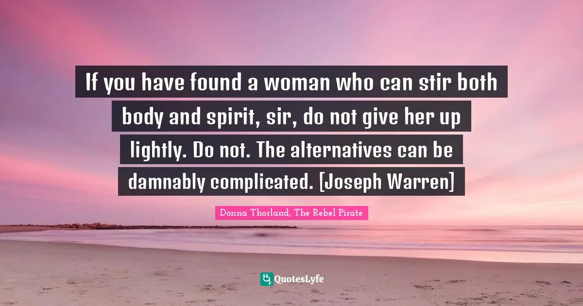 If you have found a woman who can stir both body and spirit, sir, do not give her up lightly. Do not. The alternatives can be damnably complicated. [Joseph Warren]