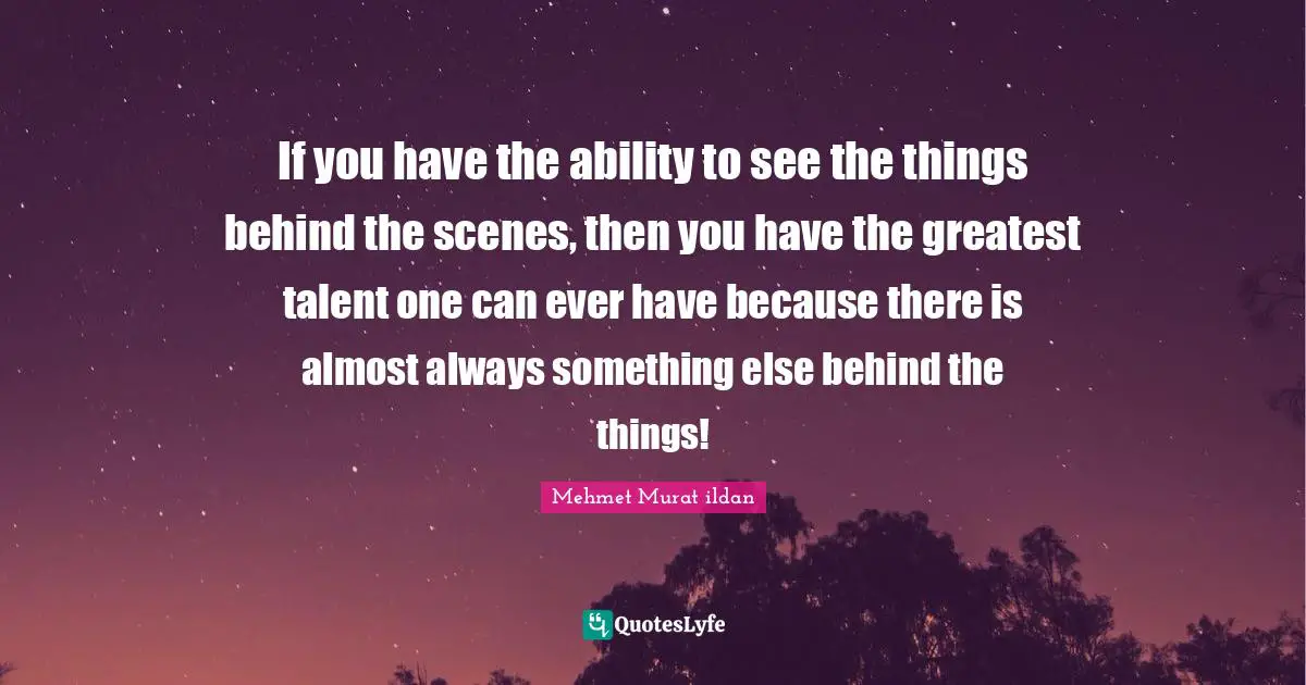 If you have the ability to see the things behind the scenes, then you have the greatest talent one can ever have because there is almost always something else behind the things!