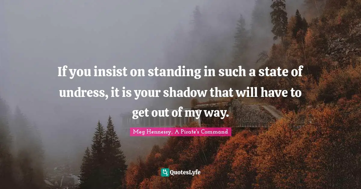 If you insist on standing in such a state of undress, it is your shadow that will have to get out of my way.