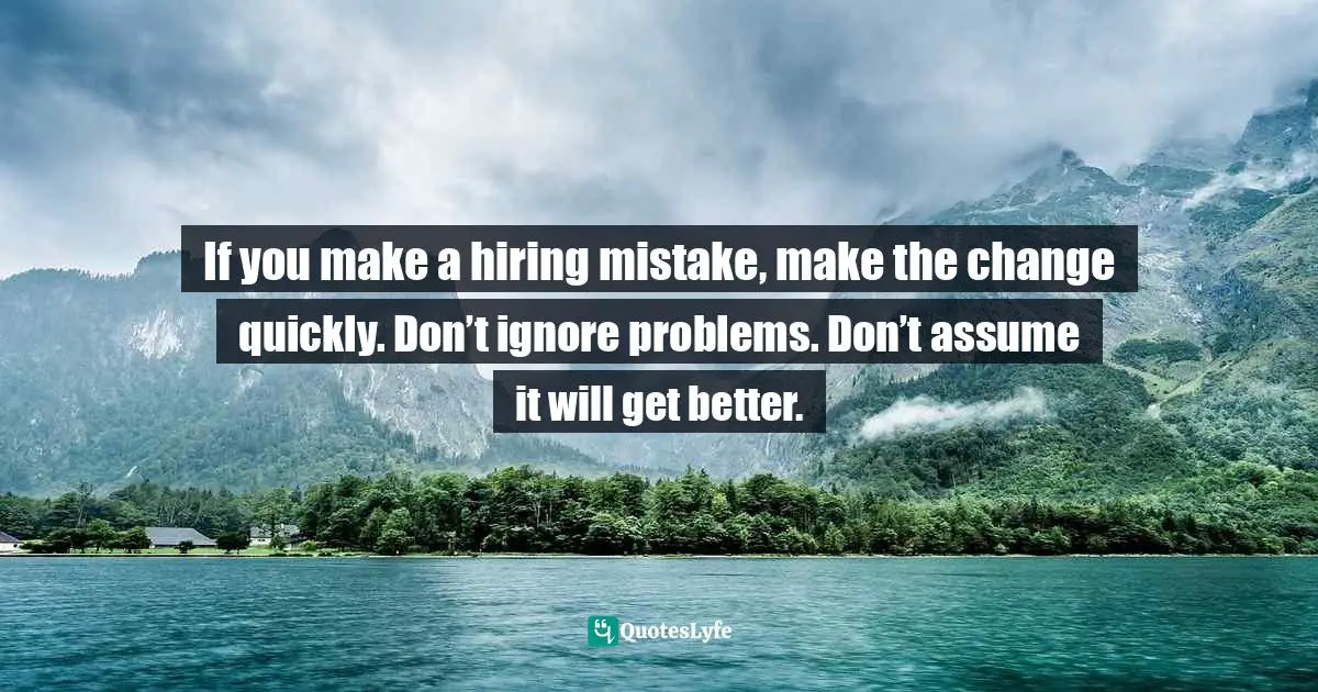 If you make a hiring mistake, make the change quickly. Don’t ignore problems. Don’t assume it will get better.