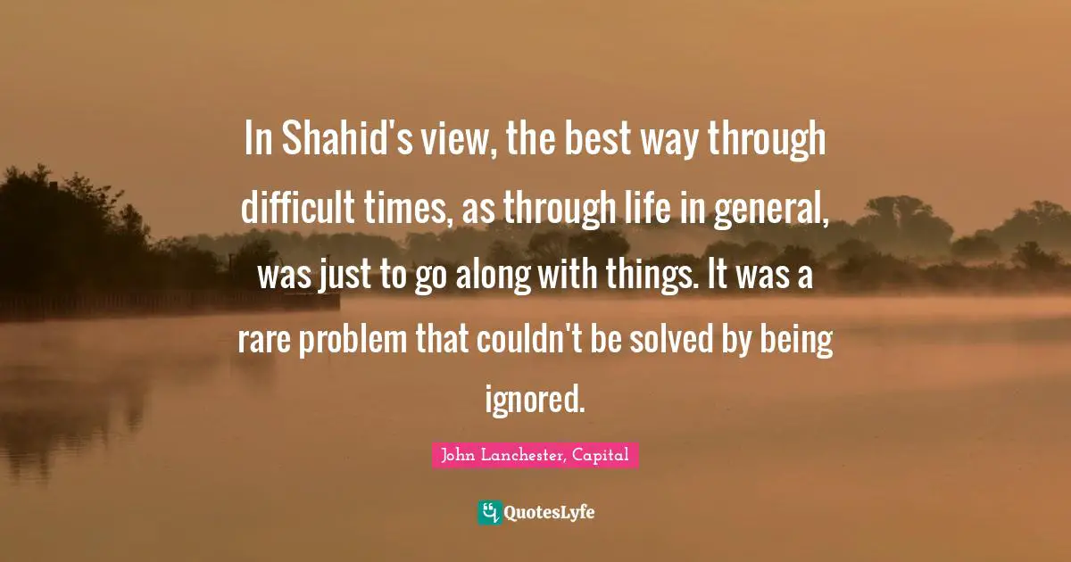 In Shahid's view, the best way through difficult times, as through life in general, was just to go along with things. It was a rare problem that couldn't be solved by being ignored.