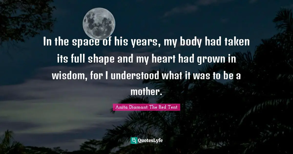 In the space of his years, my body had taken its full shape and my heart had grown in wisdom, for I understood what it was to be a mother.