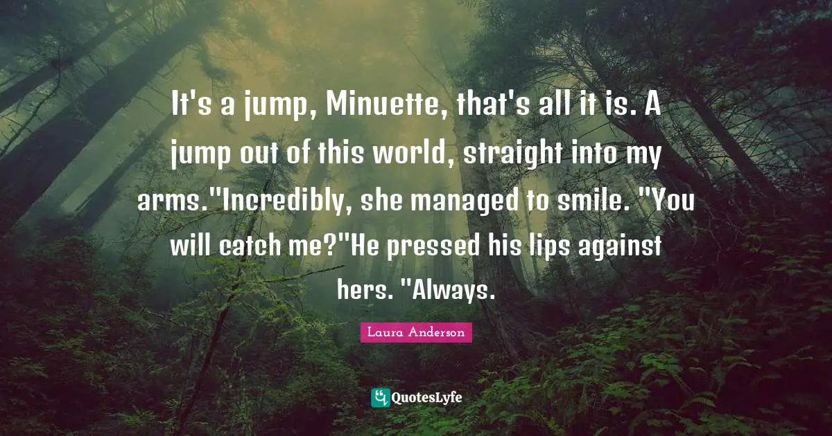 It's a jump, Minuette, that's all it is. A jump out of this world, straight into my arms."Incredibly, she managed to smile. "You will catch me?"He pressed his lips against hers. "Always.