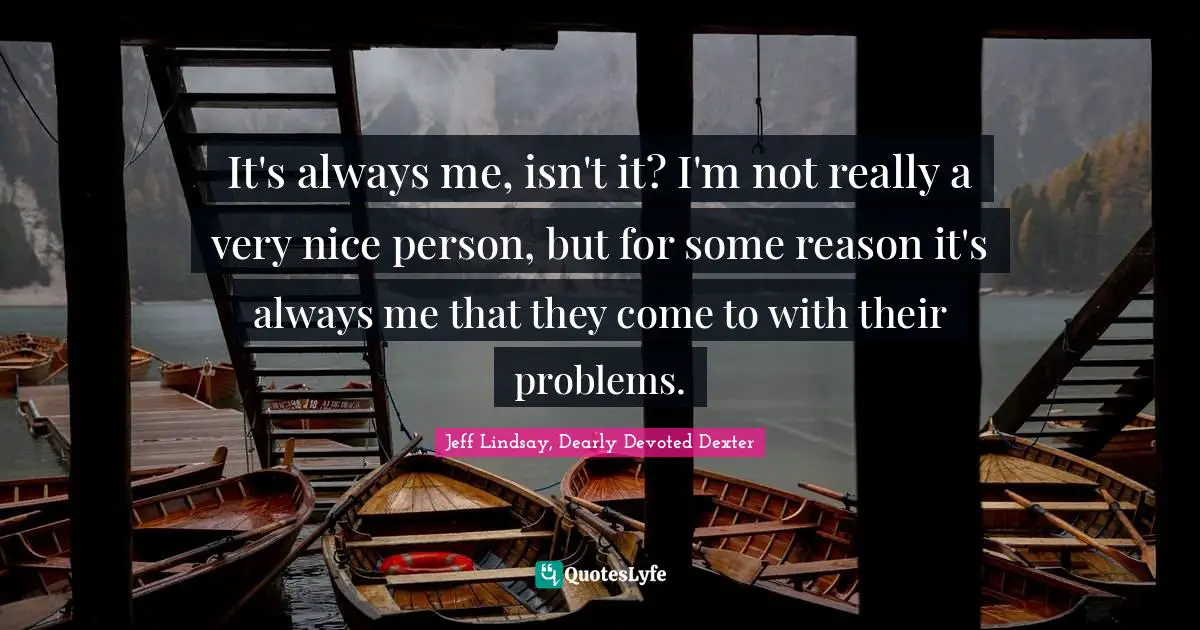 It's always me, isn't it? I'm not really a very nice person, but for some reason it's always me that they come to with their problems.