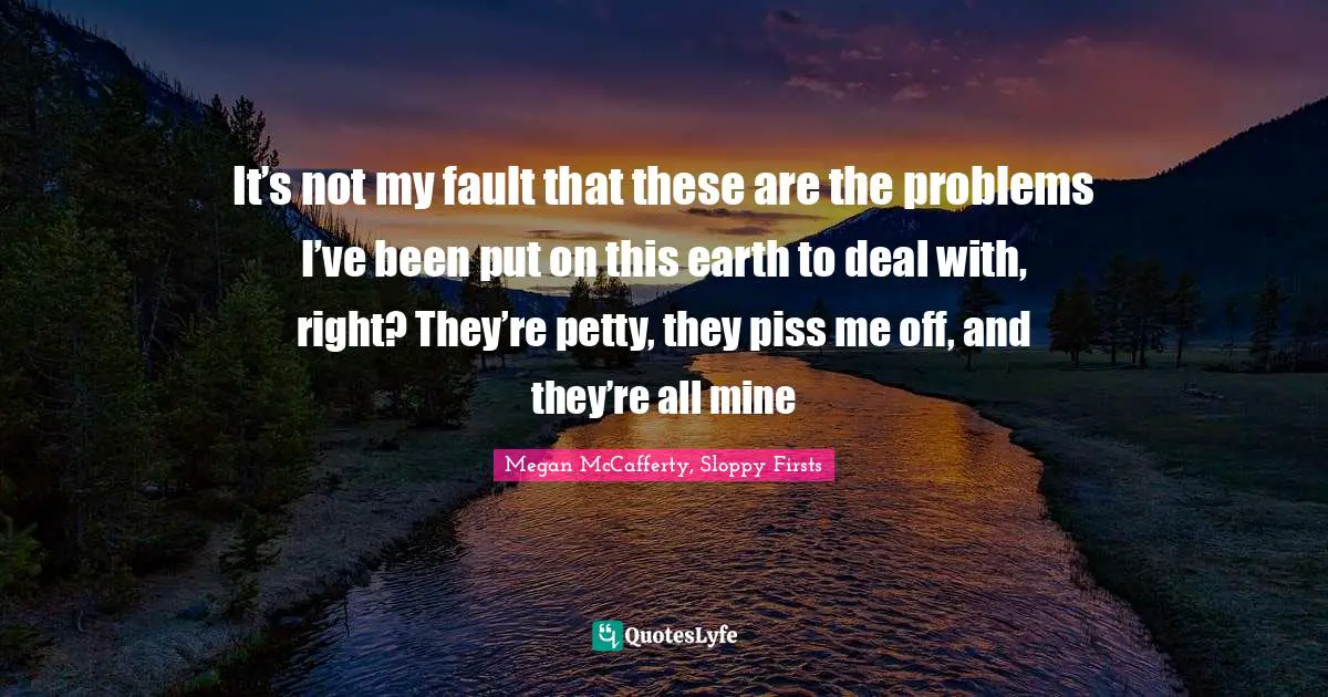 It’s not my fault that these are the problems I’ve been put on this earth to deal with, right? They’re petty, they piss me off, and they’re all mine