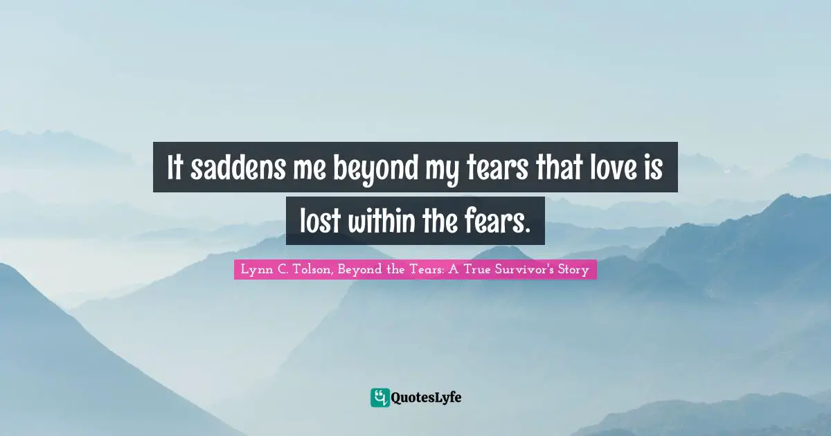 It saddens me beyond my tears that love is lost within the fears.