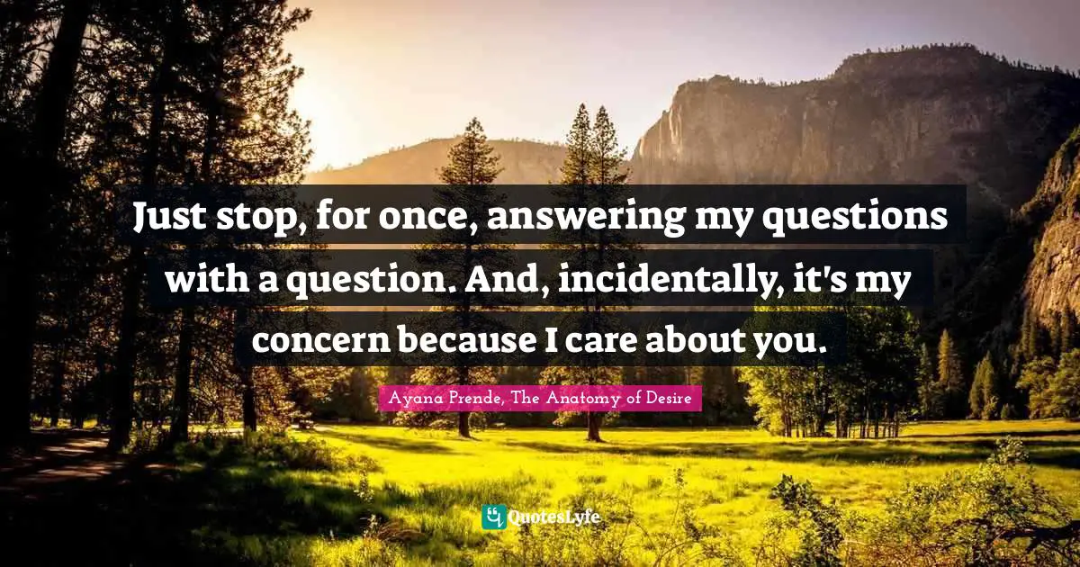 Just stop, for once, answering my questions with a question. And, incidentally, it's my concern because I care about you.
