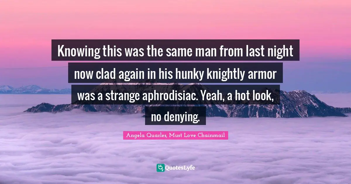 Knowing this was the same man from last night now clad again in his hunky knightly armor was a strange aphrodisiac. Yeah, a hot look, no denying.