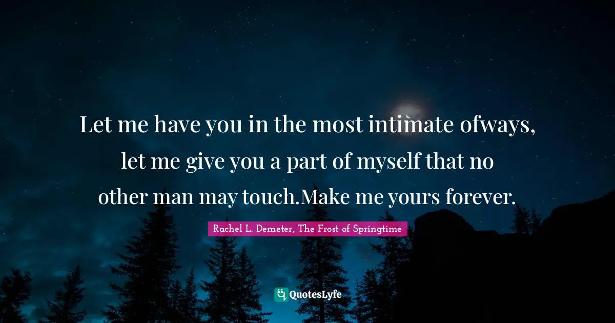 Rachel L. Demeter, The Frost Of Springtime Quotes: "Let me have you in the most intimate ofways, let me give you a part of myself that no other man may touch.Make me yours forever."