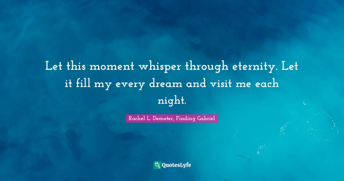 Let this moment whisper through eternity. Let it fill my every dream and visit me each night.