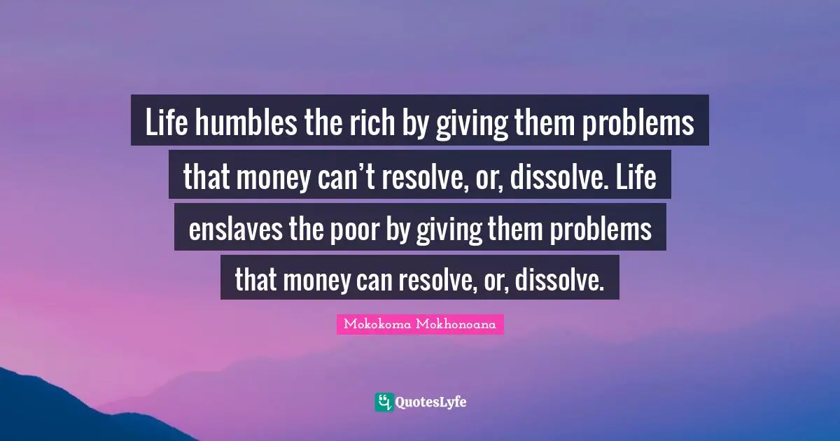Life humbles the rich by giving them problems that money can’t resolve, or, dissolve. Life enslaves the poor by giving them problems that money can resolve, or, dissolve.