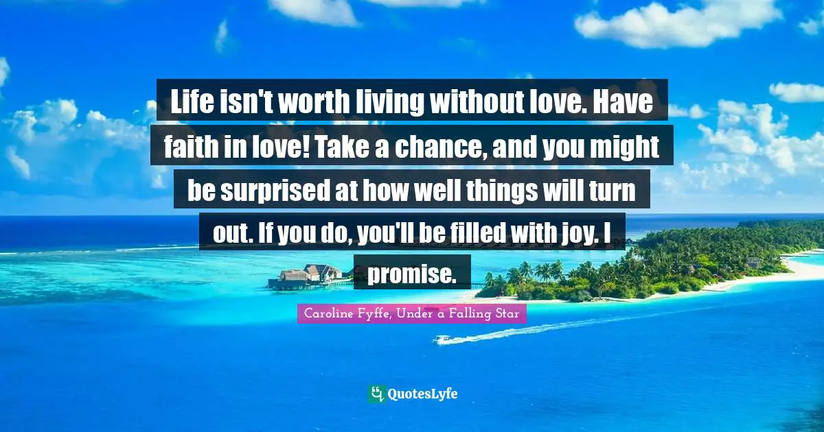 Life isn't worth living without love. Have faith in love! Take a chance, and you might be surprised at how well things will turn out. If you do, you'll be filled with joy. I promise.