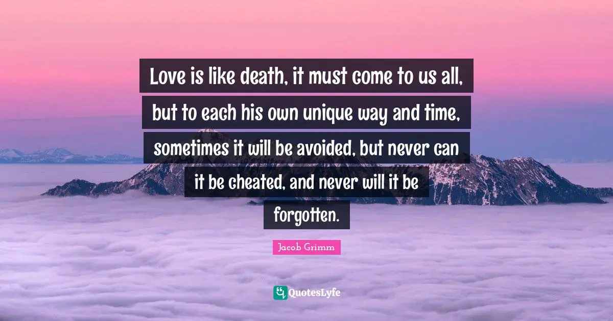 Love is like death, it must come to us all, but to each his own unique way and time, sometimes it will be avoided, but never can it be cheated, and never will it be forgotten.