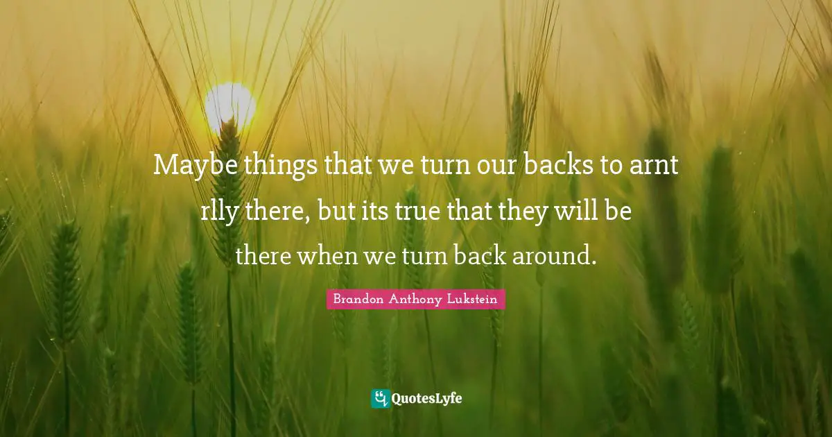 Maybe things that we turn our backs to arnt rlly there, but its true that they will be there when we turn back around.