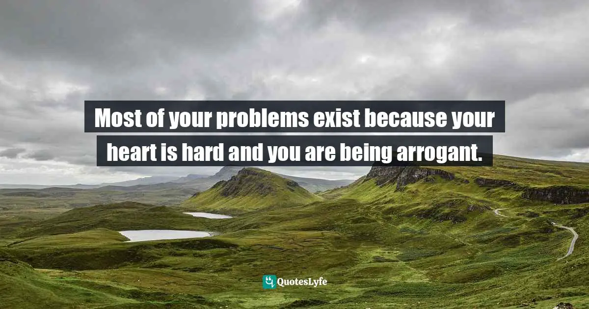 Most of your problems exist because your heart is hard and you are being arrogant.