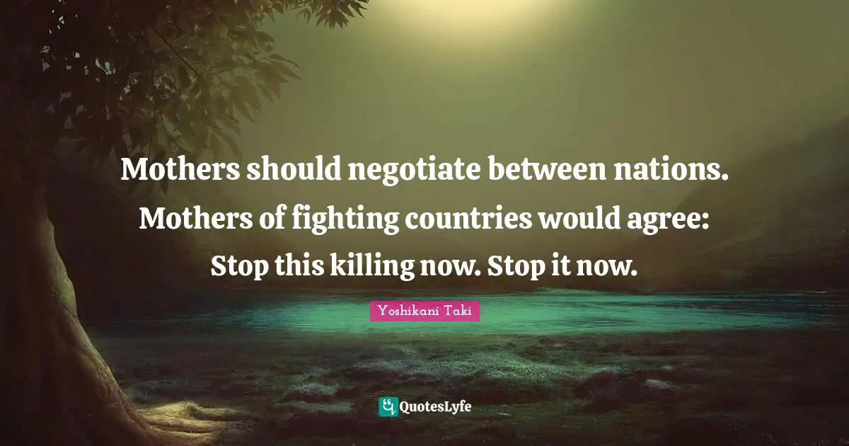Mothers should negotiate between nations. Mothers of fighting countries would agree: Stop this killing now. Stop it now.