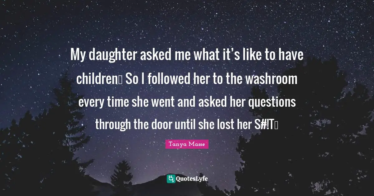 My daughter asked me what it’s like to have children… So I followed her to the washroom every time she went and asked her questions through the door until she lost her S#!T…