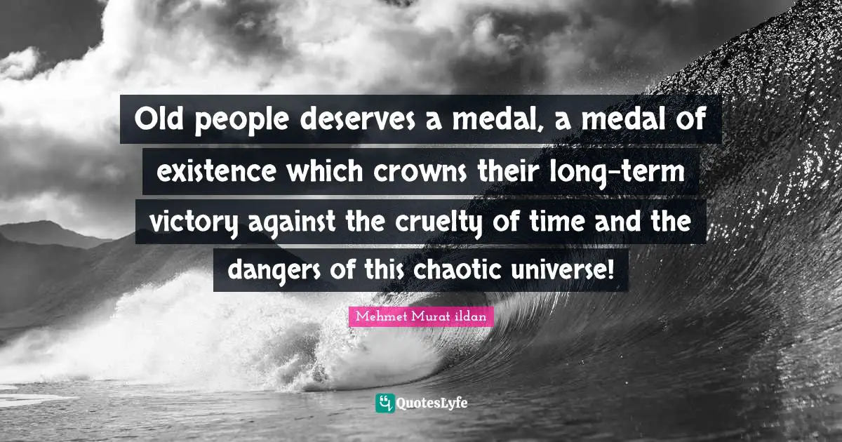 Old people deserves a medal, a medal of existence which crowns their long-term victory against the cruelty of time and the dangers of this chaotic universe!