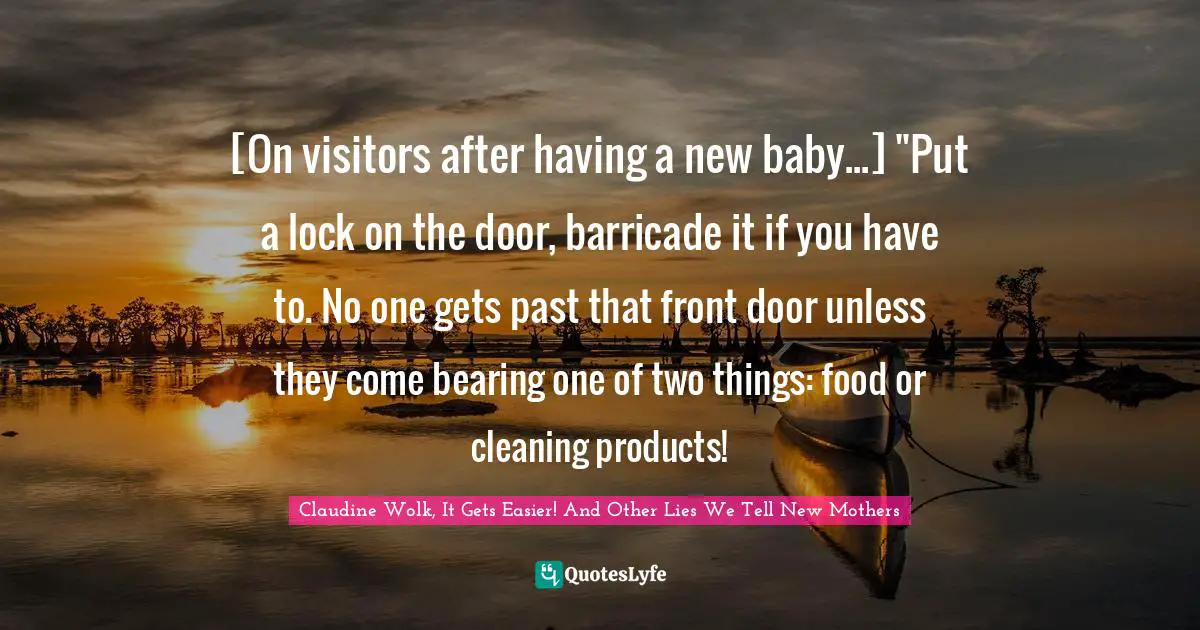 [On visitors after having a new baby...] "Put a lock on the door, barricade it if you have to. No one gets past that front door unless they come bearing one of two things: food or cleaning products!