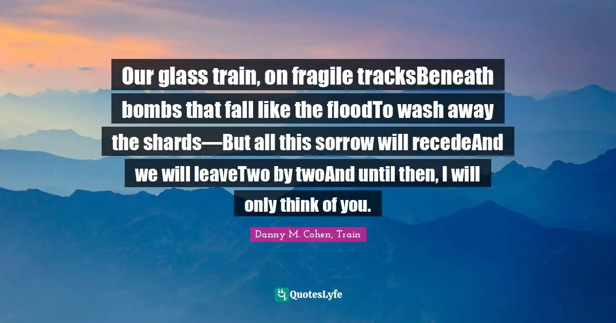 Our glass train, on fragile tracksBeneath bombs that fall like the floodTo wash away the shards—But all this sorrow will recedeAnd we will leaveTwo by twoAnd until then, I will only think of you.